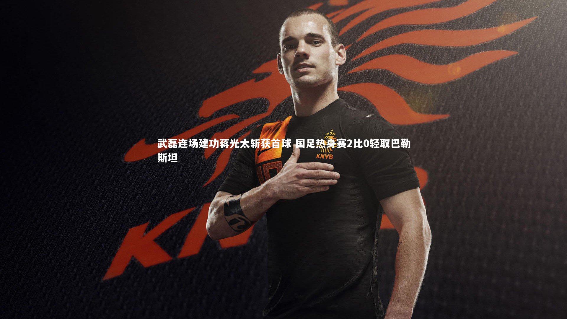武磊连场建功蒋光太斩获首球 国足热身赛2比0轻取巴勒斯坦