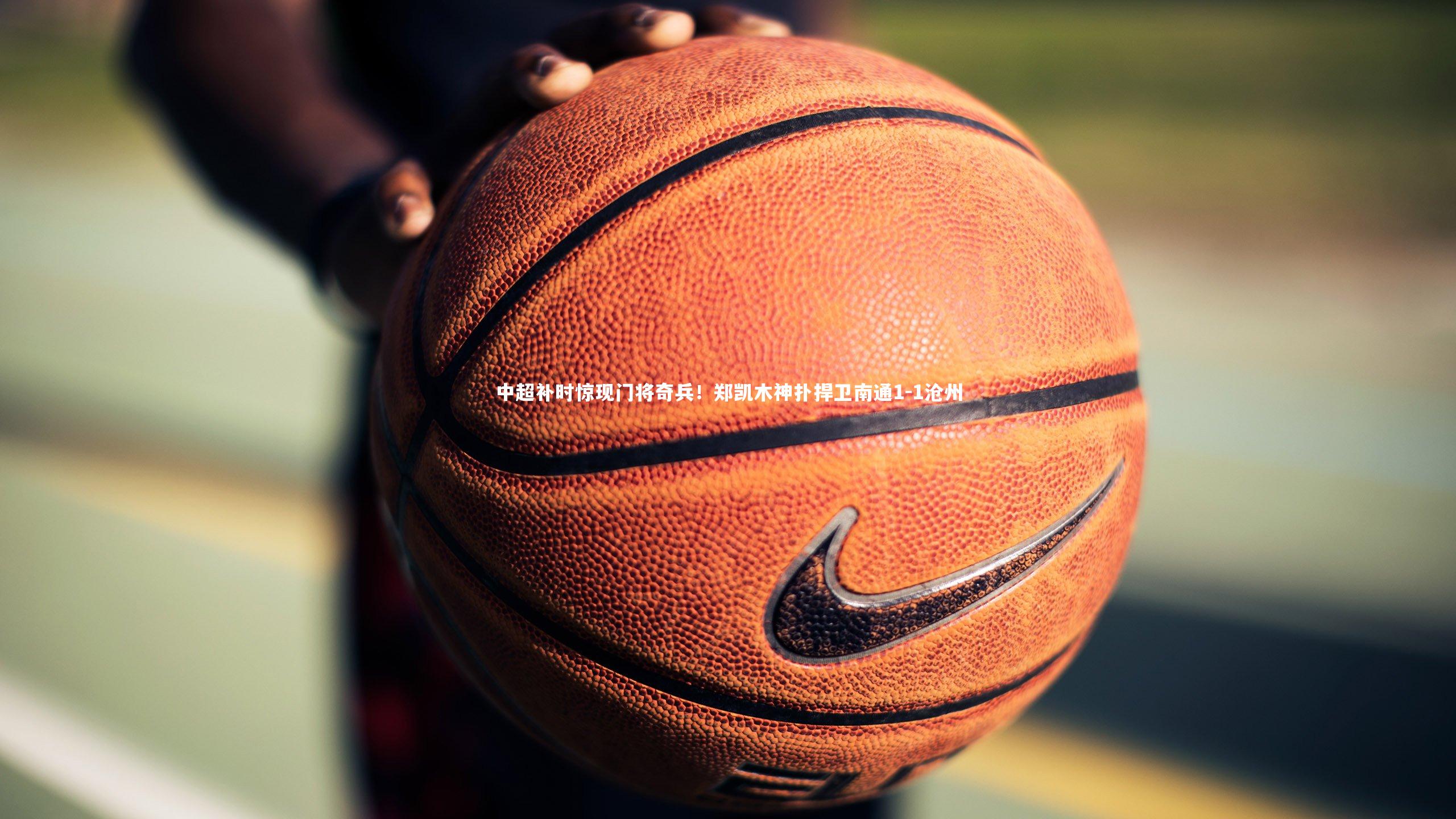 中超补时惊现门将奇兵!郑凯木神扑捍卫南通1-1沧州